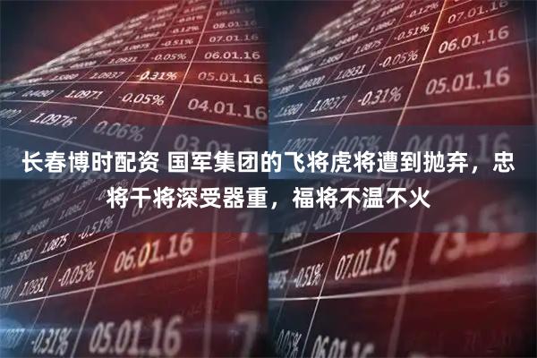 长春博时配资 国军集团的飞将虎将遭到抛弃，忠将干将深受器重，福将不温不火