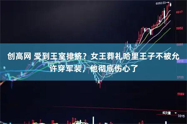创高网 受到王室排挤？女王葬礼哈里王子不被允许穿军装，他彻底伤心了