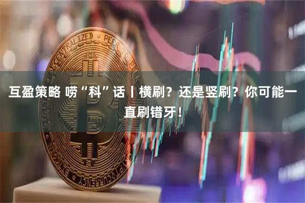 互盈策略 唠“科”话丨横刷？还是竖刷？你可能一直刷错牙！