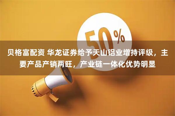 贝格富配资 华龙证券给予天山铝业增持评级，主要产品产销两旺，产业链一体化优势明显