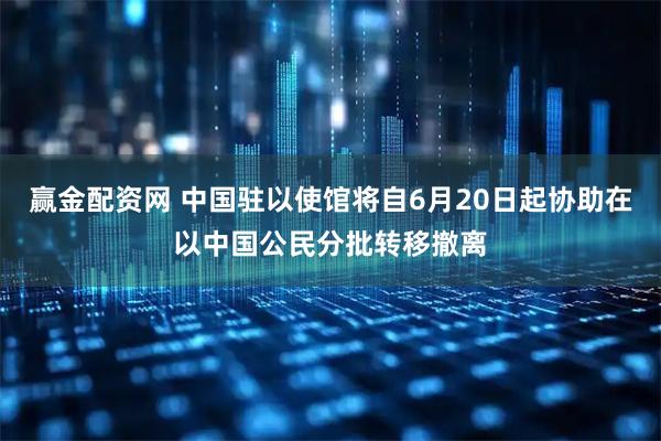 赢金配资网 中国驻以使馆将自6月20日起协助在以中国公民分批转移撤离