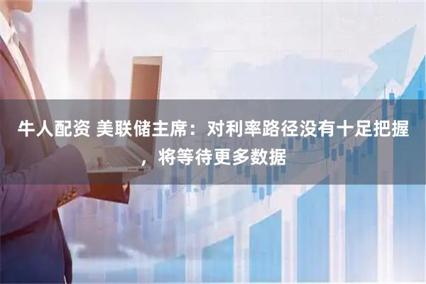 牛人配资 美联储主席：对利率路径没有十足把握，将等待更多数据