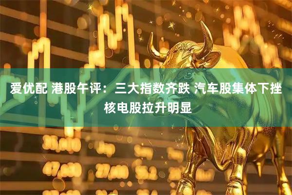 爱优配 港股午评：三大指数齐跌 汽车股集体下挫 核电股拉升明显