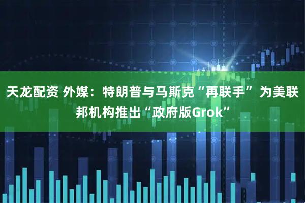 天龙配资 外媒：特朗普与马斯克“再联手” 为美联邦机构推出“政府版Grok”