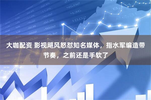 大咖配资 影视飓风怒怼知名媒体,指水军编造带节奏,之前还是手软了