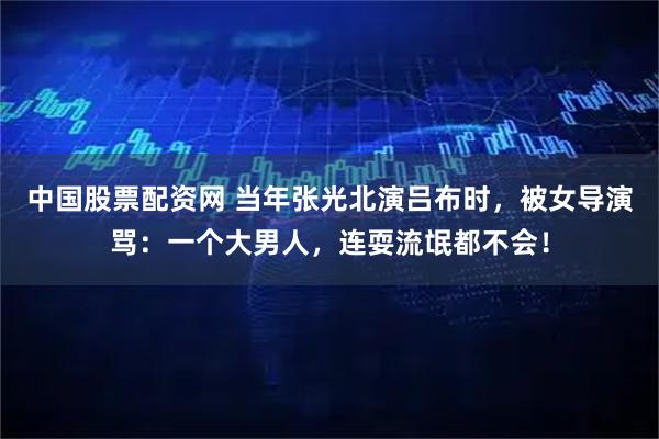 中国股票配资网 当年张光北演吕布时，被女导演骂：一个大男人，连耍流氓都不会！