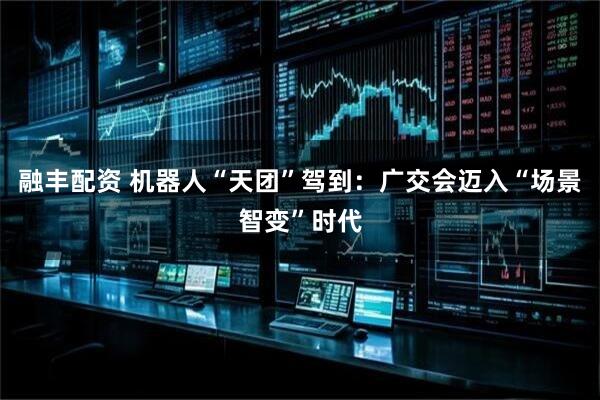 融丰配资 机器人“天团”驾到：广交会迈入“场景智变”时代