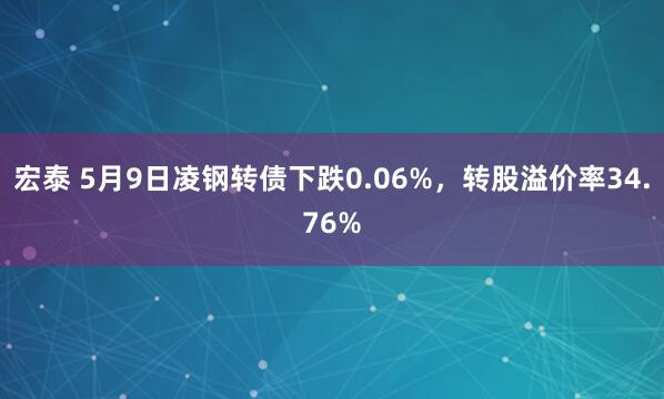 宏泰 5月9日凌钢转债下跌0.06%，转股溢价率34.76%