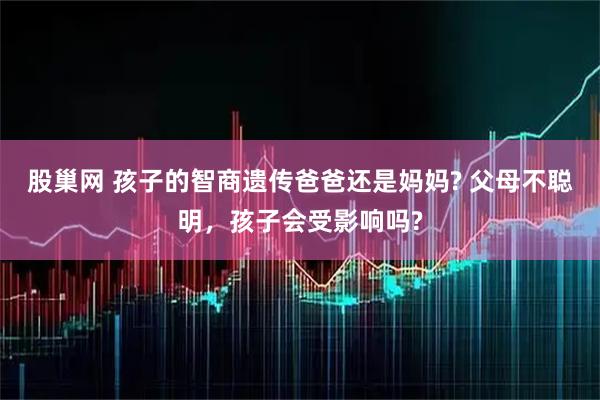 股巢网 孩子的智商遗传爸爸还是妈妈? 父母不聪明，孩子会受影响吗?