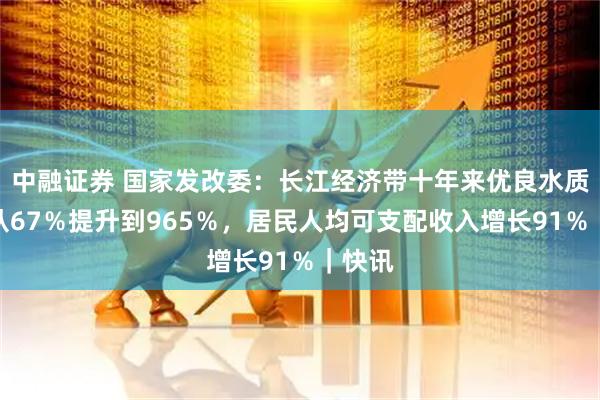 中融证券 国家发改委：长江经济带十年来优良水质比例从67％提升到965％，居民人均可支配收入增长91％｜快讯