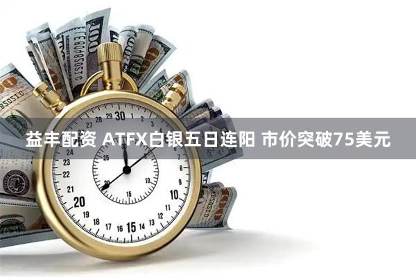 益丰配资 ATFX白银五日连阳 市价突破75美元