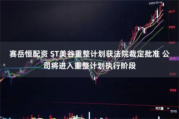 赛岳恒配资 ST美谷重整计划获法院裁定批准 公司将进入重整计划执行阶段