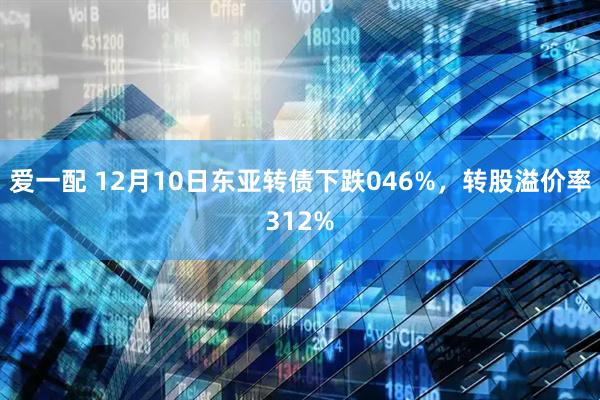 爱一配 12月10日东亚转债下跌046%，转股溢价率312%