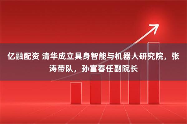 亿融配资 清华成立具身智能与机器人研究院，张涛带队，孙富春任副院长