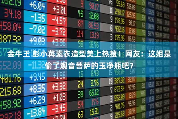 金牛王 彭小苒素衣造型美上热搜！网友：这姐是偷了观音菩萨的玉净瓶吧？