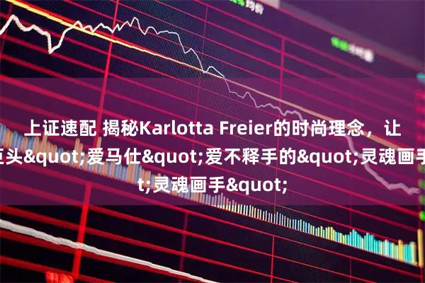 上证速配 揭秘Karlotta Freier的时尚理念，让奢侈品巨头"爱马仕"爱不释手的"灵魂画手"