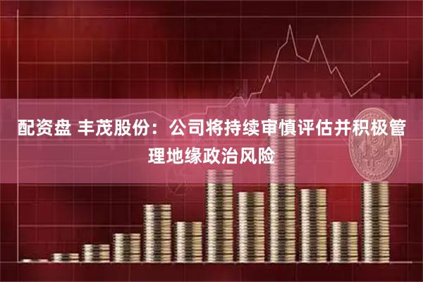 配资盘 丰茂股份：公司将持续审慎评估并积极管理地缘政治风险
