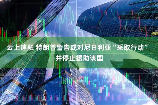 云上速融 特朗普警告或对尼日利亚“采取行动” 并停止援助该国