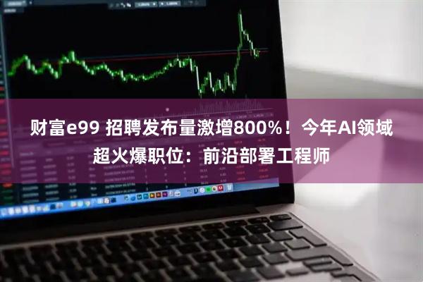 财富e99 招聘发布量激增800%！今年AI领域超火爆职位：前沿部署工程师