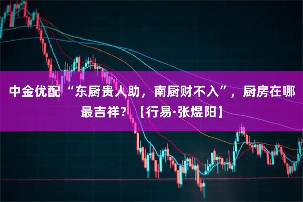 中金优配 “东厨贵人助,南厨财不入”,厨房在哪最吉祥?【行易·张煜阳】