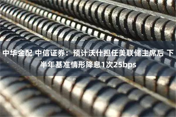 中华金配 中信证券：预计沃什担任美联储主席后 下半年基准情形降息1次25bps