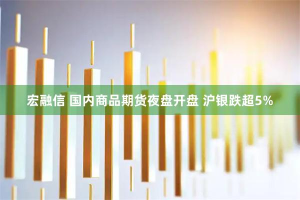 宏融信 国内商品期货夜盘开盘 沪银跌超5%