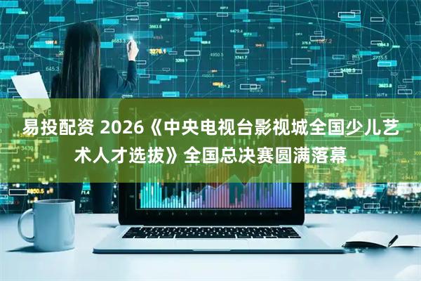 易投配资 2026《中央电视台影视城全国少儿艺术人才选拔》全国总决赛圆满落幕