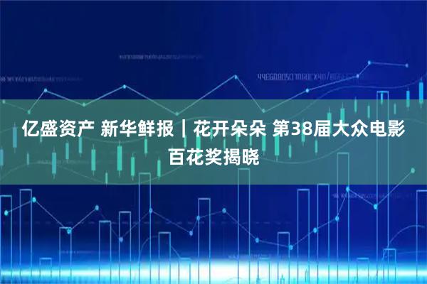 亿盛资产 新华鲜报｜花开朵朵 第38届大众电影百花奖揭晓