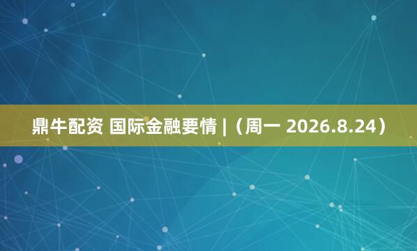 鼎牛配资 国际金融要情 |（周一 2026.8.24）